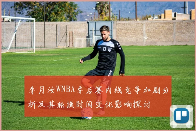 李月汝WNBA季后赛内线竞争加剧分析及其轮换时间变化影响探讨