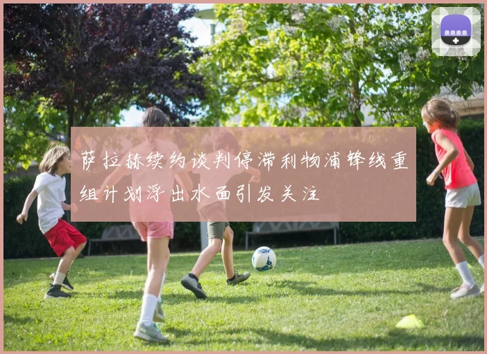萨拉赫续约谈判停滞利物浦锋线重组计划浮出水面引发关注