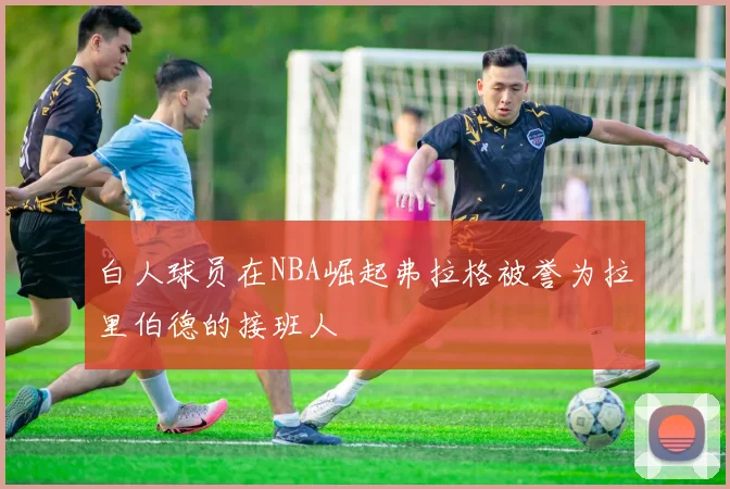 白人球员在NBA崛起弗拉格被誉为拉里伯德的接班人