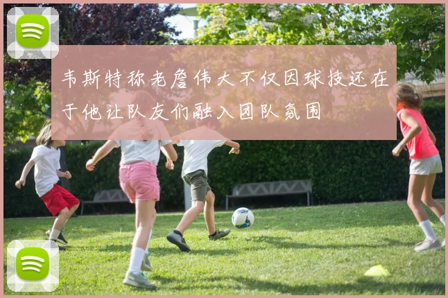 韦斯特称老詹伟大不仅因球技还在于他让队友们融入团队氛围