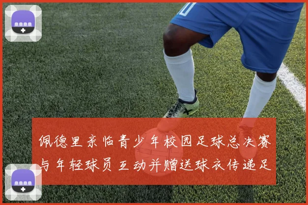 佩德里亲临青少年校园足球总决赛与年轻球员互动并赠送球衣传递足球精神