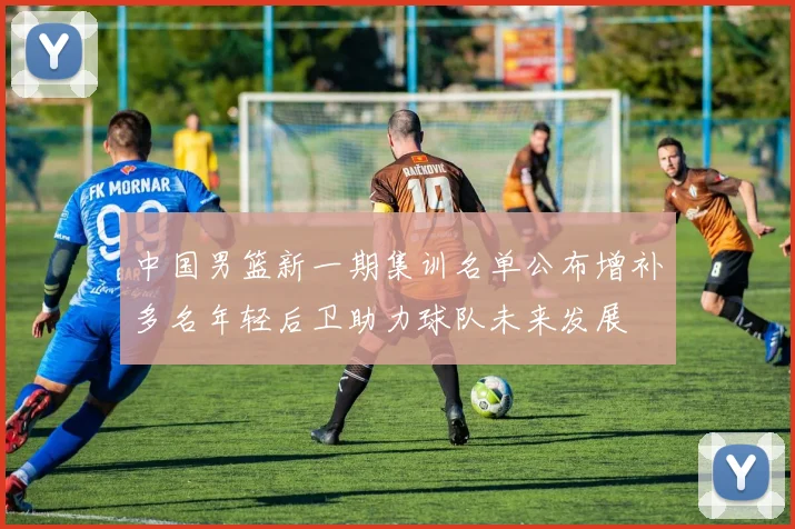 中国男篮新一期集训名单公布增补多名年轻后卫助力球队未来发展