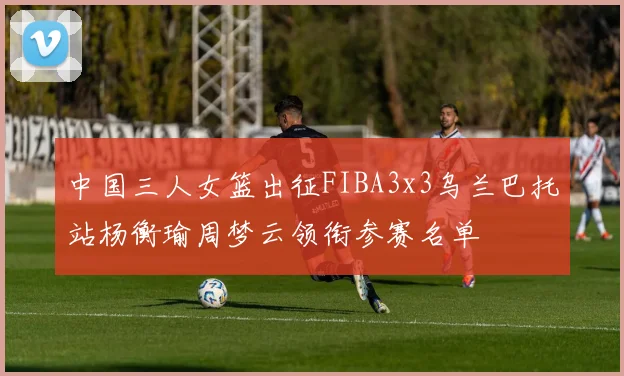 中国三人女篮出征FIBA3x3乌兰巴托站杨衡瑜周梦云领衔参赛名单